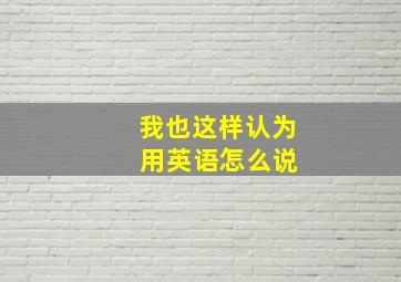 我也这样认为 用英语怎么说